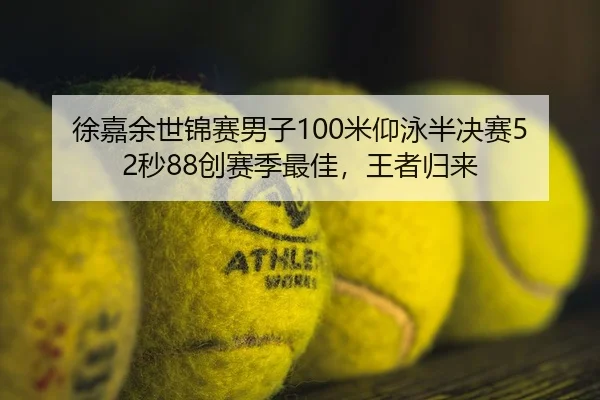 徐嘉余世锦赛男子100米仰泳半决赛52秒88创赛季最佳，王者归来